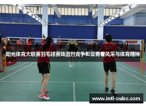 阳光体育大联赛羽毛球赛场激烈竞争彰显青春风采与体育精神
